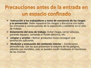  Instrucción a los trabajadores y toma de conciencia de los riesgos
y su prevención: Debe repasarse los riesgos y discutirse con todos
los entrantes y consecuencias de la exposición y exhibirse en el sitio
de trabajo.
 Aislamiento del área de trabajo: Evitar riesgo, cerrar válvulas,
parando equipos, cortando el fluido eléctrico, etc.
 Limpiar y ventilar : Retirar productos hasta conseguir una
ventilación suficiente.
 Medición y evaluación del ambiente interior : Condiciones
atmosféricas son las que presentan la mayoría de los peligros,
además son invisibles, solo se pueden medir mediante el monitoreo
de las mismas
 