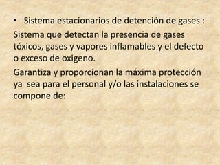 • Sistema estacionarios de detención de gases :
Sistema que detectan la presencia de gases
tóxicos, gases y vapores inflamables y el defecto
o exceso de oxigeno.
Garantiza y proporcionan la máxima protección
ya sea para el personal y/o las instalaciones se
compone de:
 