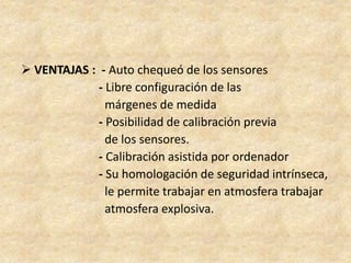  VENTAJAS : - Auto chequeó de los sensores
- Libre configuración de las
márgenes de medida
- Posibilidad de calibración previa
de los sensores.
- Calibración asistida por ordenador
- Su homologación de seguridad intrínseca,
le permite trabajar en atmosfera trabajar
atmosfera explosiva.
 