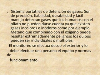  Sistema portátiles de detención de gases: Son
de precisión, fiabilidad, durabilidad y fácil
manejo detectan gases que los humanos con el
olfato no pueden darse cuenta ya que existen
gases incoloros e inodoros como por ejemplo.
Metano que combinado con el oxigeno puede
resultar extremadamente peligroso los quipos
pueden ser individuales o múltiples.
El monitoreo se efectúa desde el exterior y lo
debe efectuar una persona el equipo y normas
de
funcionamiento.
 