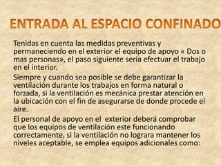 Tenidas en cuenta las medidas preventivas y
permaneciendo en el exterior el equipo de apoyo « Dos o
mas personas», el paso siguiente seria efectuar el trabajo
en el interior.
Siempre y cuando sea posible se debe garantizar la
ventilación durante los trabajos en forma natural o
forzada, si la ventilación es mecánica prestar atención en
la ubicación con el fin de asegurarse de donde procede el
aire.
El personal de apoyo en el exterior deberá comprobar
que los equipos de ventilación este funcionando
correctamente, si la ventilación no lograra mantener los
niveles aceptable, se emplea equipos adicionales como:
 