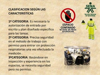 CLASIFICACION SEGÚN LAS
CARACTERISTICAS
1º CATEGORIA: Es necesaria la
autorización de entrada por
escrito y plan diseñado especifico
para las tareas.
2º CATEGORIA: Precisa seguridad
en el método de trabajo con
permiso para entrar sin protección
respiratorias una vez efectuada la
medición .
3ºCATEGORIA: Basándose en
inspección y experiencia en los
espacios, se necesita seguridad
pero no permiso.
 