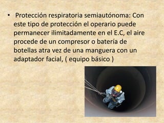 • Protección respiratoria semiautónoma: Con
este tipo de protección el operario puede
permanecer ilimitadamente en el E.C, el aire
procede de un compresor o batería de
botellas atra vez de una manguera con un
adaptador facial, ( equipo básico )
 