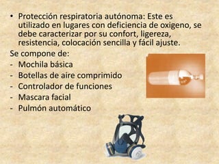 • Protección respiratoria autónoma: Este es
utilizado en lugares con deficiencia de oxigeno, se
debe caracterizar por su confort, ligereza,
resistencia, colocación sencilla y fácil ajuste.
Se compone de:
- Mochila básica
- Botellas de aire comprimido
- Controlador de funciones
- Mascara facial
- Pulmón automático
 