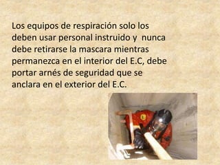 Los equipos de respiración solo los
deben usar personal instruido y nunca
debe retirarse la mascara mientras
permanezca en el interior del E.C, debe
portar arnés de seguridad que se
anclara en el exterior del E.C.
 
