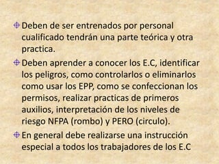 Deben de ser entrenados por personal
cualificado tendrán una parte teórica y otra
practica.
Deben aprender a conocer los E.C, identificar
los peligros, como controlarlos o eliminarlos
como usar los EPP, como se confeccionan los
permisos, realizar practicas de primeros
auxilios, interpretación de los niveles de
riesgo NFPA (rombo) y PERO (circulo).
En general debe realizarse una instrucción
especial a todos los trabajadores de los E.C
 