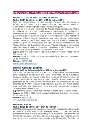 EXPOSICIONES PARA VISITAR EN MÁLAGA EN NAVIDAD
RUIZ BLASCO. RUIZ PICASSO. MILLONES DE PALOMAS…
Fecha: del 24 de octubre de 2014 al 18 de enero de 2015
Con la colaboración de los Museos Picasso de Barcelona y
Málaga Museu Picasso de Barcelona y diversos coleccionistas privados.
Comisariado: Rafael Inglada y José María Luna Aguilar
Usando en el título una referencia de Picasso a las palomas que pintaba
su padre al recordar “un cuadro enorme que representa un palomar
abarrotado de palomas (…) Con miles y millones de palomas”. La
pervivencia de ese sujeto artístico en José Ruiz Blasco y su hijo Pablo Ruiz
Picasso es el tema de esta exposición, que reúne pinturas y dibujos de
ambos junto a cerámicas, grabados, libros ilustrados, fotografías,
carteles y pinturas malagueñas del siglo XIX con la colaboración del
Museu Picasso de Barcelona, el Museo Picasso Málaga y numerosas
colecciones particulares para mostrar por primera vez juntas las palomas
de Picasso y las de quien le inculcó el amor a esas aves.
Lugar: Sala de exposiciones de la Fundación Picasso (Plaza de la
Merced, nº 13)
Horario: de 09.30 a 20.00 horas, incluyendo festivos. Cerrado: 1 de enero,
25 de diciembre.
Teléfono: 951 926 060
www.fundacionpicasso.es
PICASSO: MOMENTOS DECISIVOS
Fecha: del 3 de diciembre de 2014 al 12 de octubre de 2015
Tres fases cruciales de la vida y la obra de Picasso se testimonian en
esta exposición compuesta por obras propiedad de la Fundación
Picasso o cedidas en depósito a la Casa Natal por otras instituciones: el
tránsito entre las épocas azul y rosa a través de una selección de
grabados de la “Suite de klos Saltimbanquis”, la preparación de “Las
señoritas de Aviñón” mediante dibujos de su cuaderno nº 7 de bocetos
y la gestación del “Guernica” visto desde la carpeta de grabados
“Sueño y mentira de Franco”.
Lugar: Planta baja de la Fundación Picasso (Plaza de la Merced, nº 15)
Horario: de 09.30 a 20.00 horas, incluyendo festivos. Cerrado: 1 de enero,
25 de diciembre.
Teléfono: 951 926 060
www.fundacionpicasso.es
MAURIZIO CATTELAN
Fecha: del 03 de octubre 2014 al 04 de enero 2015
El CAC Málaga presenta la primera exposición individual en España de
Maurizio Cattelan con obras pertenecientes a colección de la
Fondazione Sandretto Re Rebaudengo. La exposición comisariada por
Fernando Francés es una selección de ocho piezas que repasan desde
sus inicios hasta la primera década del siglo XXI. Maurizio Cattelan es
 