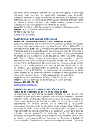 del color, León consigue plasmar en sus pinturas gestos y actitudes
comunes, pero que en sus personajes adquieren una dimensión
diferente: realmente, bajo la máscara se esconde una reflexión más
profunda sobre el ser humano. El artista quiere llamar la atención sobre
los anhelos y miedos a los que cada individuo tiene que enfrentarse en
la época actual. Manuel León vive y trabaja en Sevilla.
Lugar: Centro de Arte Contemporáneo de Málaga. C/ Alemania s/n.
Horario: de 10 a 20 horas. Lunes cerrado.
Teléfono: 952 120 055
www.cacmalaga.org.
CASAS-RUSIÑOL. DOS VISIONES MODERNISTAS
Fecha: Del 13 de noviembre de 2014 al 01 de marzo de 2015
Burgueses, bohemios, pintores de éxito en España y Europa y principales
representantes del modernismo catalán, Ramón Casas (1866-1932) y
Santiago Rusiñol (1861-1931) son dos de los grandes artistas españoles de
finales del siglo XIX, renovadores del panorama pictórico de su tiempo e
introductores de la modernidad que conduciría a la vanguardia en el
XX. Desde que se conocieron, en la década de 1880, y durante t oda su
vida, fueron íntimos amigos y compañeros de profesión y triunfos,
exponiendo juntos en numerosas ocasiones, desde 1890 hasta 1931, en
la Sala Parés de Barcelona. El Museo Carmen Thyssen Málaga quiere
volver a unir a ambos maestros en esta exposición, abordando en ella
los ámbitos que compartieron: su amistad, los escenarios artísticos
comunes (París y Cataluña), su aportación al modernismo, su labor
como cartelistas, así como los caminos divergentes que siguieron, sobre
todo, en la elección de las temáticas principales de su pintura.
Lugar: Museo Carmen Thyssen Málaga. Calle Compañía, 10
Horario: Martes a domingo de 10.00 a 20.00 h. Lunes cerrado.
Teléfono: 952 127 175 - 76
www.cultura.malaga.eu
MAESTROS DEL BARROCO EN LA COLECCIÓN CAJASOL
Fecha: 22 de septiembre de 2014 a 11 de enero de 2015
La colección de arte de la Fundación Cajasol es una de las más
importantes de España en su género, con obras de referencia desde el
siglo XVII hasta nuestros días. Cuenta con cerca de cuatro mil piezas. Su
núcleo más relevante lo forman un millar de obras. Se encuentran
depositadas en diversos centros de la institución y se pueden
contemplar principalmente en el edificio de la antigua Real Audiencia,
sede central de la propia Fundación. Esta exposición recoge las obras
más significativas correspondientes a los siglos XVII y XVIII. Este periodo
coincide con el momento de esplendor de la Escuela Barroca
Andaluza. Se exponen óleos de sus maestros más notables, como Juan
de Valdés Leal, Alonso Cano, Francisco de Zurbarán y Bartolomé
Esteban Murillo. Completan la muestra unos espectaculares tapices de
 