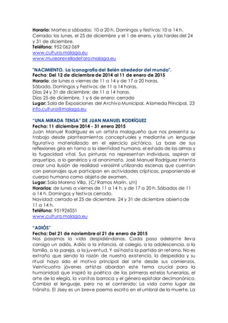 Horario: Martes a sábados: 10 a 20 h. Domingos y festivos: 10 a 14 h.
Cerrado: los lunes, el 25 de diciembre y el 1 de enero, y las tardes del 24
y 31 de diciembre.
Teléfono: 952 062 069
www.cultura.malaga.eu
www.museorevellodetoro.malaga.eu
"NACIMIENTO. La iconografía del Belén alrededor del mundo".
Fecha: Del 12 de diciembre de 2014 al 11 de enero de 2015
Horario: de lunes a viernes de 11 a 14 y de 17 a 20 horas.
Sábado, Domingos y Festivos: de 11 a 14 horas.
Días 24 y 31 de diciembre: de 11 a 14 horas.
Días 25 de diciembre, 1 y 6 de enero: cerrado
Lugar: Sala de Exposiciones del Archivo Municipal, Alameda Principal, 23
info.cultura@malaga.eu
“UNA MIRADA TENSA” DE JUAN MANUEL RODRÍGUEZ
Fecha: 11 diciembre 2014 - 31 enero 2015
Juan Manuel Rodríguez es un artista malagueño que nos presenta su
trabajo desde planteamientos conceptuales y mediante un lenguaje
figurativo materializado en el ejercicio pictórico. La base de sus
reflexiones gira en torno a la identidad humana, el estado de las almas y
la fugacidad vital. Sus pinturas no representan individuos, aspiran al
arquetipo, a lo genérico y al anonimato. José Manuel Rodríguez intenta
crear una ilusión de realidad verosímil utilizando escenas que cuentan
con personajes que participan en actividades crípticas, proponiendo el
cuerpo humano como objeto de examen.
Lugar: Sala Moreno Villa. (C/ Ramos Marín, s/n)
Horarios: de lunes a viernes de 11 a 14 h. y de 17 a 20 h. Sábados de 11
a 14 h. Domingos y festivos cerrado.
Navidad: cerrado el 25 de diciembre. 24 y 31 de diciembre abierto de
11 a 14 h.
Teléfono: 951926051
www.cultura.malaga.eu
“ADIÓS”
Fecha: Del 21 de noviembre al 21 de enero de 2015
Nos pasamos la vida despidiéndonos. Cada paso adelante lleva
consigo un adiós. Adiós a la infancia, al colegio, a la adolescencia, a la
familia, a la pareja, a la juventud. Y así hasta la partida sin retorno. No es
extraño que siendo la razón de nuestra existencia, la despedida y su
ritual haya sido el motivo principal del arte desde sus comienzos.
Veinticuatro jóvenes artistas abordan este tema crucial para la
humanidad que inspiró la poética de las primeras estelas funerarias, el
arte de la elegía, la vanitas barroca y el género epistolar decimonónico.
Cambia el lenguaje, pero no el contenido: La vida como lugar de
tránsito. El Jisey es un breve poema escrito en el umbral de la muerte. La
 