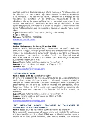 cortesía japonesa llevada hasta el último momento. Por el contrario, en
Occidente causa tanto terror dejar de ser que se tiende a la despedida
a la francesa. Y no solo en las fiestas. También en el trabajo. En las
relaciones de amistad. En las amorosas. Programada o no, la
obsolescencia es la característica de la sociedad contemporánea.
Quizás sea necesario recuperar el arte de la despedida. Como
aprendizaje propio. Sin importar a quién va dirigida. Marlowe dedicó El
Largo Adiós a alguien que no merecía ni siquiera un saludo. Fue su mejor
obra.
Lugar: Sala Fundación Cruzcampo (Parking calle Salitre)
Horario: 24 horas
Teléfono: 951928744 / 951928724
www.cultura.malaga.eu
“TRILOGY”
Fecha: 23 de enero a finales de Diciembre 2014
El Museo Automovilístico de Málaga presenta una exposición inédita en
el mundo, “Trilogy”. “Trilogy” gira en torno a la estrecha relación entre la
moda y los grandes de la automoción donde se combina la moda de
alta costura con nuestros modelos. Podrán ver Channel con el
Mercedes 540k o dos iconos españoles como Balenciaga e Hispano
Suiza entre otros muchos más.
Lugar: Museo Automovilístico, Avda. Sor Teresa Prat, 17
Horario: Horario habitual del museo: de 10:00 a 19:00.
Teléfono: 951 137 001.
info@museoautomovilmalaga.com
“CÓCTEL DE LA FLORESTA”
Fecha: desde el 11 de septiembre de 2014
En la nueva exposición del Museo Automovilístico de Málaga la fantasía
de la alta costura vintage se une con el mundo encantado de los
tiempos en que los animales hablaban. Una exposición rompedora y sin
precedentes en la que se exhiben diseños de Schiaparelli, Paco
Rabanne, Valentino entre otros con espectaculares cabezas de
cerámica que nos acercan a las Fábulas del escritor francés La
Fontaine.
Lugar: Museo Automovilístico, Avda. Sor Teresa Prat, 17
Horario: Horario habitual del museo: de 10:00 a 19:00.
Teléfono: 951 137 001.
info@museoautomovilmalaga.com
“SAX INSPIRATION, MÉLODIES GRAPHIQUES DE CARICATURES ET
DESSINATEURS DE WALLONIE-BRUXELLES”
Fecha: desde el 21 de noviembre 2014 hasta el 11 de enero 2015.
Esta exposición conmemora el bicentenario del nacimiento del belga
Adolphe Sax (Dinant, 1814 - París, 1894). Más de 30 artistas se han puesto
manos a la obra para descubrir, con mucho humor, con acentos
 