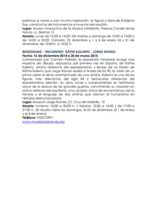 poéticos a veces y con mucha inspiración, la figura y obra de Adolphe
Sax, constructor de instrumentos e inventor del saxofón.
Lugar: Museo Interactivo de la Música (MIMMA). Palacio Conde de las
Navas, c/. Beatas 15
Horario: Lunes de 10.00 a 14.00. De martes a domingo de 10:00 a 14:00 y
de 16:00 a 20:00. Cerrado: 25 diciembre y 1 y 6 de enero 24 y 31 de
diciembre: de 10:00 h. a 14:00 h.
BEGEGNUNG - ENCUENTRO KÄTHE KOLLWITZ - JORGE RANDO
Fecha: 16 de diciembre 2014 a 30 de marzo 2015
Comisariada por Carmen Pallarés, la exposición temporal acoge una
muestra de dibujos, expuestos por primera vez en España, de Käthe
Kollwitz, artista referente del expresionismo, y lienzos de La Pasión de
Käthe Kollwitz que Jorge Rando realizó a finales de los 90, la visión de un
pintor sobre el alma atormentada de una artista. Kollwitz es una de las
figuras más relevantes del siglo XX y destacada referencia del
expresionismo alemán. Su obra social y comprometida es testimonio
clave de la época de las grandes guerras, convirtiendo su creación en
ardua defensa del pacifismo. Una ocasión única de encontrarnos con la
historia y el lenguaje de dos artistas que claman al humanismo en
tiempos deshumanizados.
Lugar: Museum Jorge Rando. C/. Cruz del Molinillo, 12
Horario: Invierno: 10:00 a 20:00 h. / Verano: 10:00 a 14:00 y de 17:00 a
21:00 h. (El Museo cierra los domingos, el 25 de diciembre, el 1 de enero
y el 6 de enero).
Teléfono: 952210991
www.museojorgerando.org
 