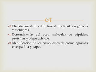 
 Elucidación de la estructura de moléculas orgánicas
y biológicas.
 Determinación del peso molecular de péptidos,
proteínas y oligonucleicos.
 Identificación de los compuestos de cromatogramas
en capa fina y papel.
 