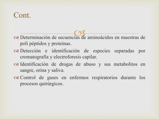  Determinación de secuencias de aminoácidos en muestras de
poli péptidos y proteínas.
 Detección e identificación de especies separadas por
cromatografía y electroforesis capilar.
 Identificación de drogas de abuso y sus metabolitos en
sangre, orina y saliva.
 Control de gases en enfermos respiratorios durante los
procesos quirúrgicos.
Cont.
 