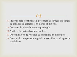 
 Pruebas para confirmar la presencia de drogas en sangre
de caballos de carreras y en atletas olímpicos.
 Datación de ejemplares en arqueología.
 Análisis de partículas en aerosoles.
 Determinación de residuos de pesticidas en alimentos.
 Control de compuestos orgánicos volátiles en el agua de
suministro
 