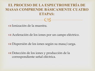 
 Ionización de la muestra.
 Aceleración de los iones por un campo eléctrico.
 Dispersión de los iones según su masa/carga.
 Detección de los iones y producción de la
correspondiente señal eléctrica.
EL PROCESO DE LA ESPECTROMETRÍA DE
MASAS COMPRENDE BÁSICAMENTE CUATRO
ETAPAS:
 