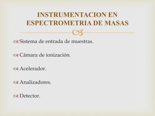 
 Sistema de entrada de muestras.
 Cámara de ionización.
 Acelerador.
 Analizadores.
 Detector.
INSTRUMENTACION EN
ESPECTROMETRIA DE MASAS
 