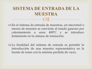
 En el sistema de entrada de muestras, un micromol o
menos de muestra se convierte al estado gaseoso por
calentamiento a unos 400ºC y se introduce
lentamente en la cámara de ionización.
 La finalidad del sistema de entrada es permitir la
introducción de una muestra representativa en la
fuente de iones con la mínima perdida de vacío.
SISTEMA DE ENTRADA DE LA
MUESTRA
 