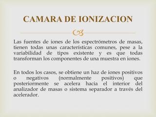 
Las fuentes de iones de los espectrómetros de masas,
tienen todas unas características comunes, pese a la
variabilidad de tipos existente y es que todas
transforman los componentes de una muestra en iones.
En todos los casos, se obtiene un haz de iones positivos
o negativos (normalmente positivos) que
posteriormente se acelera hacia el interior del
analizador de masas o sistema separador a través del
acelerador.
CAMARA DE IONIZACION
 