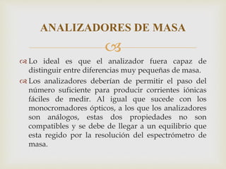 
 Lo ideal es que el analizador fuera capaz de
distinguir entre diferencias muy pequeñas de masa.
 Los analizadores deberían de permitir el paso del
número suficiente para producir corrientes iónicas
fáciles de medir. Al igual que sucede con los
monocromadores ópticos, a los que los analizadores
son análogos, estas dos propiedades no son
compatibles y se debe de llegar a un equilibrio que
esta regido por la resolución del espectrómetro de
masa.
ANALIZADORES DE MASA
 