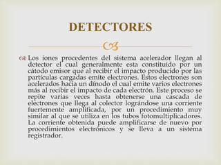 
 Los iones procedentes del sistema acelerador llegan al
detector el cual generalmente esta constituido por un
cátodo emisor que al recibir el impacto producido por las
partículas cargadas emite electrones. Estos electrones son
acelerados hacia un dínodo el cual emite varios electrones
más al recibir el impacto de cada electrón. Este proceso se
repite varias veces hasta obtenerse una cascada de
electrones que llega al colector lográndose una corriente
fuertemente amplificada, por un procedimiento muy
similar al que se utiliza en los tubos fotomultiplicadores.
La corriente obtenida puede amplificarse de nuevo por
procedimientos electrónicos y se lleva a un sistema
registrador.
DETECTORES
 