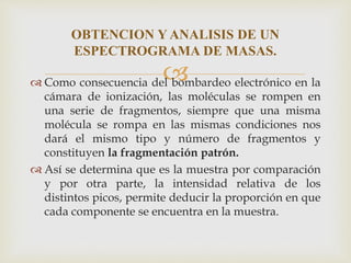  Como consecuencia del bombardeo electrónico en la
cámara de ionización, las moléculas se rompen en
una serie de fragmentos, siempre que una misma
molécula se rompa en las mismas condiciones nos
dará el mismo tipo y número de fragmentos y
constituyen la fragmentación patrón.
 Así se determina que es la muestra por comparación
y por otra parte, la intensidad relativa de los
distintos picos, permite deducir la proporción en que
cada componente se encuentra en la muestra.
OBTENCION Y ANALISIS DE UN
ESPECTROGRAMA DE MASAS.
 