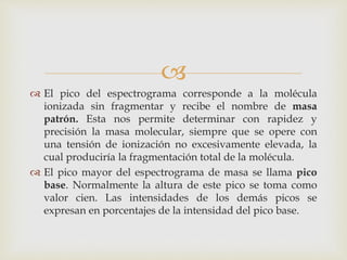 
 El pico del espectrograma corresponde a la molécula
ionizada sin fragmentar y recibe el nombre de masa
patrón. Esta nos permite determinar con rapidez y
precisión la masa molecular, siempre que se opere con
una tensión de ionización no excesivamente elevada, la
cual produciría la fragmentación total de la molécula.
 El pico mayor del espectrograma de masa se llama pico
base. Normalmente la altura de este pico se toma como
valor cien. Las intensidades de los demás picos se
expresan en porcentajes de la intensidad del pico base.
 