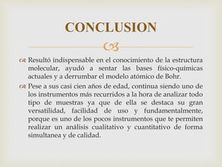 
 Resultó indispensable en el conocimiento de la estructura
molecular, ayudó a sentar las bases físico-químicas
actuales y a derrumbar el modelo atómico de Bohr.
 Pese a sus casi cien años de edad, continua siendo uno de
los instrumentos más recurridos a la hora de analizar todo
tipo de muestras ya que de ella se destaca su gran
versatilidad, facilidad de uso y fundamentalmente,
porque es uno de los pocos instrumentos que te permiten
realizar un análisis cualitativo y cuantitativo de forma
simultanea y de calidad.
CONCLUSION
 
