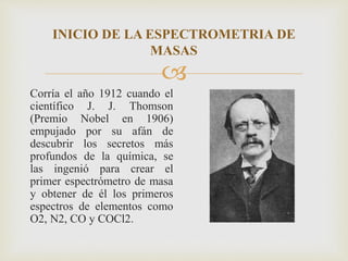 
Corría el año 1912 cuando el
científico J. J. Thomson
(Premio Nobel en 1906)
empujado por su afán de
descubrir los secretos más
profundos de la química, se
las ingenió para crear el
primer espectrómetro de masa
y obtener de él los primeros
espectros de elementos como
O2, N2, CO y COCl2.
INICIO DE LA ESPECTROMETRIA DE
MASAS
 