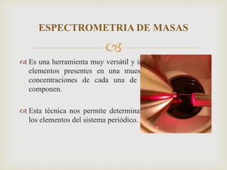 
 Es una herramienta muy versátil y útil para identificar los
elementos presentes en una muestra y determinar las
concentraciones de cada una de las materias que la
componen.
 Esta técnica nos permite determinar prácticamente todos
los elementos del sistema periódico.
ESPECTROMETRIA DE MASAS
 