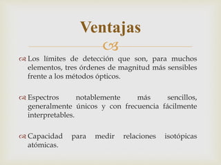 
Ventajas
 Los límites de detección que son, para muchos
elementos, tres órdenes de magnitud más sensibles
frente a los métodos ópticos.
 Espectros notablemente más sencillos,
generalmente únicos y con frecuencia fácilmente
interpretables.
 Capacidad para medir relaciones isotópicas
atómicas.
 