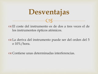 
 El coste del instrumento es de dos a tres veces el de
los instrumentos ópticos atómicos.
 La deriva del instrumento puede ser del orden del 5
o 10%/hora.
 Contiene unas determinadas interferencias.
Desventajas
 