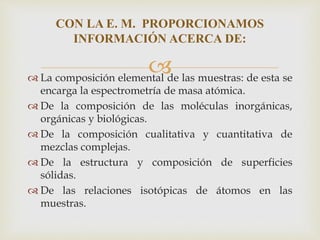  La composición elemental de las muestras: de esta se
encarga la espectrometría de masa atómica.
 De la composición de las moléculas inorgánicas,
orgánicas y biológicas.
 De la composición cualitativa y cuantitativa de
mezclas complejas.
 De la estructura y composición de superficies
sólidas.
 De las relaciones isotópicas de átomos en las
muestras.
CON LA E. M. PROPORCIONAMOS
INFORMACIÓN ACERCA DE:
 