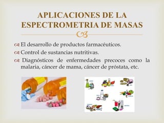 
 El desarrollo de productos farmacéuticos.
 Control de sustancias nutritivas.
 Diagnósticos de enfermedades precoces como la
malaria, cáncer de mama, cáncer de próstata, etc.
APLICACIONES DE LA
ESPECTROMETRIA DE MASAS
 