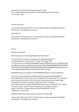 evaluación</a></strong>from<strong><a target="_blank"
href="//www.slideshare.net/valeriacazco">UniversidadNacional de Chimborazo
</a></strong> </div>
Videode motivación
<iframe width="560" height="315"src="https://www.youtube.com/embed/kD0-SEBzLJU"
frameborder="0"allowfullscreen></iframe>
Videodel tema
<iframe width="560" height="315" src="https://www.youtube.com/embed/U7zvBrTel8Y"
frameborder="0"allowfullscreen></iframe>
Grupo 4
TIPOSDE EVALUACION
PREZI: https://prezi.com/ov9vrqzgq56q/tipos-de-evaluacion/#
<iframe id="iframe_container"frameborder="0"webkitallowfullscreen=""
mozallowfullscreen=""allowfullscreen=""width="550"height="400"
src="https://prezi.com/embed/ov9vrqzgq56q/?bgcolor=ffffff&amp;lock_to_path=0&amp;auto
play=0&amp;autohide_ctrls=0&amp;landing_data=bHVZZmNaNDBIWnNjdEVENDRhZDFNZGNI
UE12czJqYUFueVRsSnFHZjZKV2hVY25OSGFOMU9qRm9WSHhBUkF6d1lVTT0&amp;landing_sig
n=AL-LbUhKpy5V05z6LyF8ETQir7vE0wTImre6ks-1Mf0"></iframe>
DOCUMENTO: http://es.slideshare.net/VICTORCABEZAS7/tipos-de-evaluacin-69551710
<iframe src="//www.slideshare.net/slideshow/embed_code/key/cFUyHGFQR8L5VH"
width="668" height="714" frameborder="0"marginwidth="0"marginheight="0"scrolling="no"
style="border:1px solid#CCC;border-width:1px;margin-bottom:5px;max-width:100%;"
allowfullscreen></iframe><divstyle="margin-bottom:5px"><strong><a
href="//www.slideshare.net/VICTORCABEZAS7/tipos-de-evaluacin-69551710" title="Tiposde
evaluación"target="_blank">Tiposde evaluación</a></strong>de <strong><a
target="_blank"href="//www.slideshare.net/VICTORCABEZAS7">VICTOR
CABEZAS</a></strong></div>
VIDEODEL TEMA :https://www.youtube.com/watch?v=vT5dluYO0l8
<iframe width="560" height="315"src="https://www.youtube.com/embed/vT5dluYO0l8"
frameborder="0"allowfullscreen></iframe>
 