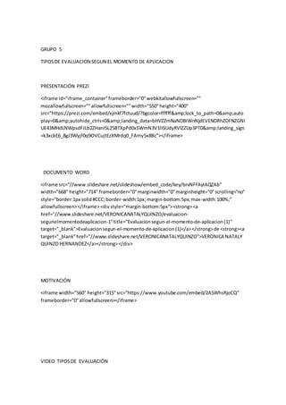 GRUPO 5
TIPOSDE EVALUACION SEGUN EL MOMENTO DE APLICACION
PRESENTACIÓN PREZI
<iframe id="iframe_container"frameborder="0"webkitallowfullscreen=""
mozallowfullscreen=""allowfullscreen=""width="550"height="400"
src="https://prezi.com/embed/xjmkf7fctuud/?bgcolor=ffffff&amp;lock_to_path=0&amp;auto
play=0&amp;autohide_ctrls=0&amp;landing_data=bHVZZmNaNDBIWnNjdEVENDRhZDFNZGNI
UE43MHdLNWpsdFJLb2ZHanI5L25BTXpPd0xSWmN3V1lISUdyRVlZZUp3PT0&amp;landing_sign
=k3xckE6_8gJ3Wyjf0q9OVCujtEzXMrdq0_FAmy5x8Bc"></iframe>
DOCUMENTO WORD
<iframe src="//www.slideshare.net/slideshow/embed_code/key/brvNFFAyIAQZAb"
width="668" height="714" frameborder="0"marginwidth="0"marginheight="0"scrolling="no"
style="border:1px solid#CCC;border-width:1px;margin-bottom:5px;max-width:100%;"
allowfullscreen></iframe><divstyle="margin-bottom:5px"><strong><a
href="//www.slideshare.net/VERONICANATALYQUINZO/evaluacion-
segunelmomentodeaplicacion-1"title="Evaluacionsegun-el-momento-de-aplicacion(1)"
target="_blank">Evaluacionsegun-el-momento-de-aplicacion (1)</a></strong>de <strong><a
target="_blank"href="//www.slideshare.net/VERONICANATALYQUINZO">VERONICA NATALY
QUINZOHERNANDEZ</a></strong></div>
MOTIVACIÓN
<iframe width="560" height="315"src="https://www.youtube.com/embed/2A5WhsRjoCQ"
frameborder="0"allowfullscreen></iframe>
VIDEO TIPOSDE EVALUACIÓN
 