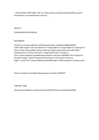 <iframe width="560"height="315" src="https://www.youtube.com/embed/AVScn_jjwnA"
frameborder="0"allowfullscreen></iframe>
GRUPO 6
EVALUACION DE CONTENIDOS
DOCUMENTO
<iframe src="//www.slideshare.net/slideshow/embed_code/key/22s8gqFbyR4b7k"
width="668" height="714" frameborder="0"marginwidth="0"marginheight="0"scrolling="no"
style="border:1px solid#CCC;border-width:1px;margin-bottom:5px;max-width:100%;"
allowfullscreen></iframe><divstyle="margin-bottom:5px"><strong><a
href="//www.slideshare.net/edithmaigua/evaluacin-educativa-69552490" title="Evaluación
educativa"target="_blank">Evaluacióneducativa</a></strong>de <strong><a
target="_blank"href="//www.slideshare.net/edithmaigua">edithmaigua</a></strong></div>
http://es.slideshare.net/edithmaigua/evaluacin-educativa-69557677
VIDEODEL TEMA
https://www.slideboom.com/presentations/165717/Proceso-de-Evaluaci%C3%B3n
 