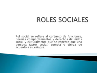 Rol social se refiere al conjunto de funciones,
normas comportamientos y derechos definidos
social y culturalmente que se esperan que una
persona (actor social) cumpla o ejerza de
acuerdo a su estatus.
 