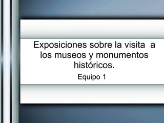Exposiciones sobre la visita  a los museos y monumentos históricos. Equipo 1 