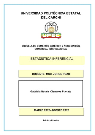 UNIVERSIDAD POLITÉCNICA ESTATAL
          DEL CARCHI




ESCUELA DE COMERCIO EXTERIOR Y NEGOCIACIÓN
         COMERCIAL INTERNACIONAL



      ESTADÍSTICA INFERENCIAL



       DOCENTE: MSC. JORGE POZO




      Gabriela Nataly Cisneros Puetate




        MARZO 2012- AGOSTO 2012


               Tulcán – Ecuador
 