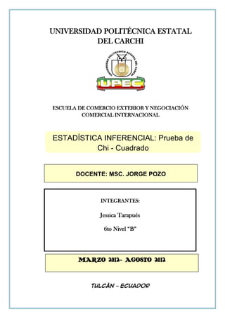 UNIVERSIDAD POLITÉCNICA ESTATAL
          DEL CARCHI




ESCUELA DE COMERCIO EXTERIOR Y NEGOCIACIÓN
         COMERCIAL INTERNACIONAL



ESTADÍSTICA INFERENCIAL: Prueba de
          Chi - Cuadrado


       DOCENTE: MSC. JORGE POZO



              INTEGRANTES:

              Jessica Tarapués

               6to Nivel “B”




       MARZO 2012- AGOSTO 2012



           Tulcán – Ecuador
 
