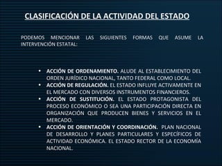 CLASIFICACIÓN DE LA ACTIVIDAD DEL ESTADO PODEMOS MENCIONAR LAS SIGUIENTES FORMAS QUE ASUME LA INTERVENCIÓN ESTATAL: ACCIÓN DE ORDENAMIENTO.  ALUDE AL ESTABLECIMIENTO DEL ORDEN JURÍDICO NACIONAL, TANTO FEDERAL COMO LOCAL. ACCIÓN DE REGULACIÓN.  EL ESTADO INFLUYE ACTIVAMENTE EN EL MERCADO CON DIVERSOS INSTRUMENTOS FINANCIEROS. ACCIÓN DE SUSTITUCIÓN.  EL ESTADO PROTAGONISTA DEL PROCESO ECONÓMICO O SEA UNA PARTICIPACIÓN DIRECTA EN ORGANIZACIÓN QUE PRODUCEN BIENES Y SERVICIOS EN EL MERCADO. ACCIÓN DE ORIENTACIÓN Y COORDINACIÓN.  PLAN NACIONAL DE DESARROLLO Y PLANES PARTICULARES Y ESPECÍFICOS DE ACTIVIDAD ECONÓMICA. EL ESTADO RECTOR DE LA ECONOMÍA NACIONAL. 