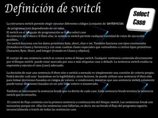 Definición de switchLa estructura switch permite elegir ejecutar diferentes códigos (conjunto de sentenciasde programacion) dependiendo de un valor.El switch en el lenguaje de programación se llama select caseAl contrario de if-then e if-then-else, la sentencia switch permite cualquier cantidad de rutas de ejecución posibles.. Un switch funciona con los datos primitivos byte, short, char e int. También funciona con tipos enumerados (tratados en Clases y herencia) y con unas cuantas clases especiales que «envuelven» a ciertos tipos primitivos: Character, Byte, Short, and Integer (tratado en Clases y objetos). El cuerpo de una sentencia switch se conoce como el bloque switch. Cualquier sentencia contenida directamente por el bloque switch  puede estar marcada por una o más etiquetas case o default. La sentencia switch evalúa su expresión y ejecuta el caso (case) adecuado.La decisión de usar una sentencia if-then-else o switch a menudo es simplemente una cuestión de criterio propio. Podrá decidir cuál usar  basándose en la legibilidad y otros factores. Se puede utilizar una sentencia if-then-else para tomar decisiones basadas en rangos de valores  o condiciones, mientras que una sentencia switch solamente puede tomar decisiones basadas en un solo valor entero o enumerado. También es interesante la sentencia break que va detrás de cada case. Cada sentencia break termina la sentencia switch que la envuelve. El control de flujo continúa con la primera sentencia a continuación del bloque switch. Las sentencias break son necesarias porque sin  ellas las sentencias case fallarían, es decir, sin un break el flujo del programa seguiría secuencialmente a través de todas las sentencias case