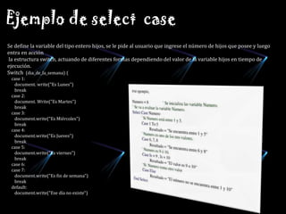 Ejemplo de select  caseSe define la variable del tipo entero hijos, se le pide al usuario que ingrese el número de hijos que posee y luego entra en acción la estructura switch, actuando de diferentes formas dependiendo del valor de la variable hijos en tiempo de ejecución. Switch(dia_de_la_semana) {     case 1:        document. write("Es Lunes") break     case 2:        document. Write("Es Martes")        break     case 3: document.write("Es Miércoles")        break     case 4:        document.write("Es Jueves")        break     case 5:        document.write("Es viernes")        break     case 6:     case 7:        document.write("Es fin de semana")        break     default:        document.write("Ese día no existe") 