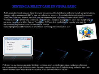    A diferencia de otros lenguajes, Basic tiene una implementación distinta a la sentencia Switch que generalmente        usamos en lenguajes como C, PHP o Java, sin embargo su uso no es demasiado distinto, siempre lo usaremos        como una alternativa a usar If anidados, que claramente es poco organizado hacerlo de esa forma.      Veamos un ejemplo práctico de como usar esta sentencia e selección múltiple, pero antes paso a explicar para      que sirve. La sentencia Select Case en Visual Basic .NET nos da la posibilidad de ejecutar una serie de       instrucciones según otra condición establecida. Veamos       un ejemplo gráfico del formulario de prueba que haremos para demostrar su uso:Sentencia Select Case en Visual Basic  Podemos ver que nos dan a escoger distintas opciones, ahora según la opción que escojamos así mismo ejecutaremos algún tipo de instrucciones. Para este ejemplo agreguen 3 RadioButton y un botón, y en cada evento checked de los RadioButton le dan valor  a una variable llamada “opcion”.