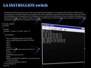           Estudiaremos ahora una de las instrucciones mas importantes del lenguaje C, el enunciado switch, ésta no es difícil así que           no permita que lo intimide. Empieza con la palabra clave switch seguida por una variable entre paréntesis la cual es la variable          de conmutación, en este ejemplo truck. Las condiciones de conmutación se encierran entre llaves. La palabra reservada case se          utiliza para empezar cada condición, le sigue el valor de la variable para la condición seleccionada, después un símbolo de colon          (dos puntos) y por último los enunciados a ser ejecutados.LA INSTRUCCIÓN switch