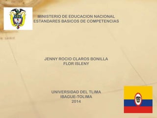 MINISTERIO DE EDUCACION NACIONAL
ESTANDARES BASICOS DE COMPETENCIAS
JENNY ROCIO CLAROS BONILLA
FLOR ISLENY
UNIVERSIDAD DEL TLIMA
IBAGUE-TOLIMA
2014
 