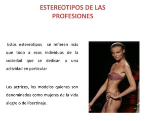 ESTEREOTIPOS DE LAS
                       PROFESIONES


Estos estereotipos        se refieren más
que todo a esos individuos de la
sociedad que se dedican a una
actividad en particular



Las actrices, los modelos quienes son
denominados como mujeres de la vida
alegre o de libertinaje.
 