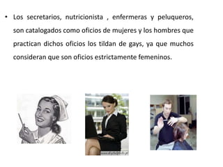 • Los secretarios, nutricionista , enfermeras y peluqueros,
  son catalogados como oficios de mujeres y los hombres que
  practican dichos oficios los tildan de gays, ya que muchos
  consideran que son oficios estrictamente femeninos.
 