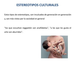 ESTEREOTIPOS CULTURALES

Estos tipos de estereotipos, son inculcados de generación en generación
y, son más vistos por la sociedad en general



"los que escuchan reggaetón son analfabetas", "a los que les gusta el
arte son aburridos".
 
