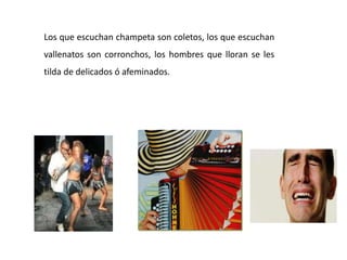 Los que escuchan champeta son coletos, los que escuchan
vallenatos son corronchos, los hombres que lloran se les
tilda de delicados ó afeminados.
 
